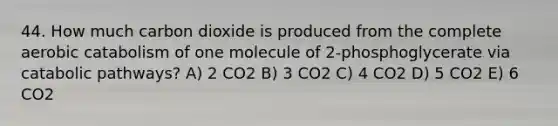 44. How much carbon dioxide is produced from the complete aerobic catabolism of one molecule of 2-phosphoglycerate via catabolic pathways? A) 2 CO2 B) 3 CO2 C) 4 CO2 D) 5 CO2 E) 6 CO2