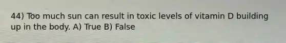 44) Too much sun can result in toxic levels of vitamin D building up in the body. A) True B) False