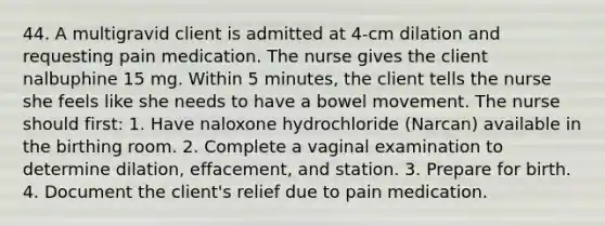 44. A multigravid client is admitted at 4-cm dilation and requesting pain medication. The nurse gives the client nalbuphine 15 mg. Within 5 minutes, the client tells the nurse she feels like she needs to have a bowel movement. The nurse should first: 1. Have naloxone hydrochloride (Narcan) available in the birthing room. 2. Complete a vaginal examination to determine dilation, effacement, and station. 3. Prepare for birth. 4. Document the client's relief due to pain medication.