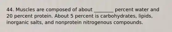 44. Muscles are composed of about ________ percent water and 20 percent protein. About 5 percent is carbohydrates, lipids, inorganic salts, and nonprotein nitrogenous compounds.