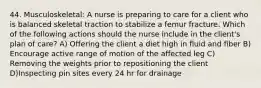 44. Musculoskeletal: A nurse is preparing to care for a client who is balanced skeletal traction to stabilize a femur fracture. Which of the following actions should the nurse include in the client's plan of care? A) Offering the client a diet high in fluid and fiber B) Encourage active range of motion of the affected leg C) Removing the weights prior to repositioning the client D)Inspecting pin sites every 24 hr for drainage