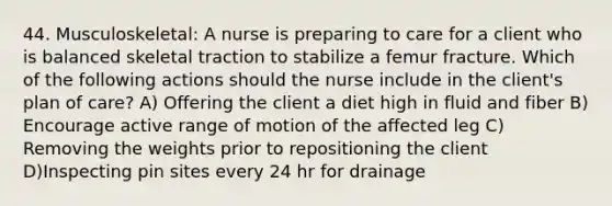 44. Musculoskeletal: A nurse is preparing to care for a client who is balanced skeletal traction to stabilize a femur fracture. Which of the following actions should the nurse include in the client's plan of care? A) Offering the client a diet high in fluid and fiber B) Encourage active range of motion of the affected leg C) Removing the weights prior to repositioning the client D)Inspecting pin sites every 24 hr for drainage