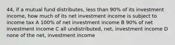 44, if a mutual fund distributes, less than 90% of its investment income, how much of its net investment income is subject to income tax A 100% of net investment income B 90% of net investment income C all undistributed, net, investment income D none of the net, investment income