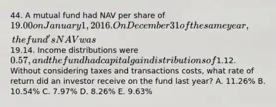 44. A mutual fund had NAV per share of 19.00 on January 1, 2016. On December 31 of the same year, the fund's NAV was19.14. Income distributions were 0.57, and the fund had capital gain distributions of1.12. Without considering taxes and transactions costs, what rate of return did an investor receive on the fund last year? A. 11.26% B. 10.54% C. 7.97% D. 8.26% E. 9.63%