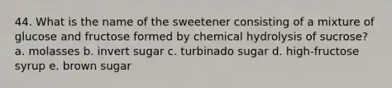 44. What is the name of the sweetener consisting of a mixture of glucose and fructose formed by chemical hydrolysis of sucrose? a. molasses b. invert sugar c. turbinado sugar d. high-fructose syrup e. brown sugar