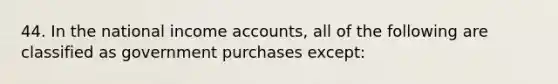 44. In the national income accounts, all of the following are classified as government purchases except: