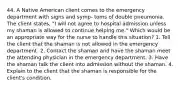 44. A Native American client comes to the emergency department with signs and symp- toms of double pneumonia. The client states, "I will not agree to hospital admission unless my shaman is allowed to continue helping me." Which would be an appropriate way for the nurse to handle this situation? 1. Tell the client that the shaman is not allowed in the emergency department. 2. Contact the shaman and have the shaman meet the attending physician in the emergency department. 3. Have the shaman talk the client into admission without the shaman. 4. Explain to the client that the shaman is responsible for the client's condition.