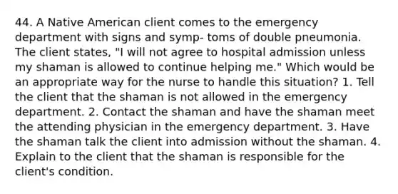 44. A Native American client comes to the emergency department with signs and symp- toms of double pneumonia. The client states, "I will not agree to hospital admission unless my shaman is allowed to continue helping me." Which would be an appropriate way for the nurse to handle this situation? 1. Tell the client that the shaman is not allowed in the emergency department. 2. Contact the shaman and have the shaman meet the attending physician in the emergency department. 3. Have the shaman talk the client into admission without the shaman. 4. Explain to the client that the shaman is responsible for the client's condition.