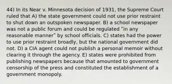 44) In its Near v. Minnesota decision of 1931, the Supreme Court ruled that A) the state government could not use prior restraint to shut down an outspoken newspaper. B) a school newspaper was not a public forum and could be regulated ʺin any reasonable mannerʺ by school officials. C) states had the power to use prior restraint broadly, but the national government did not. D) a CIA agent could not publish a personal memoir without clearing it through the agency. E) states were prohibited from publishing newspapers because that amounted to government censorship of the press and constituted the establishment of a government monopoly.