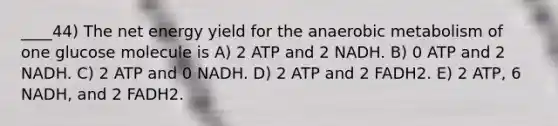 ____44) The net energy yield for the anaerobic metabolism of one glucose molecule is A) 2 ATP and 2 NADH. B) 0 ATP and 2 NADH. C) 2 ATP and 0 NADH. D) 2 ATP and 2 FADH2. E) 2 ATP, 6 NADH, and 2 FADH2.