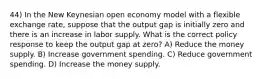 44) In the New Keynesian open economy model with a flexible exchange rate, suppose that the output gap is initially zero and there is an increase in labor supply. What is the correct policy response to keep the output gap at zero? A) Reduce the money supply. B) Increase government spending. C) Reduce government spending. D) Increase the money supply.