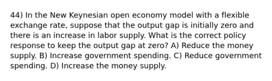 44) In the New Keynesian open economy model with a flexible exchange rate, suppose that the output gap is initially zero and there is an increase in labor supply. What is the correct policy response to keep the output gap at zero? A) Reduce the money supply. B) Increase government spending. C) Reduce government spending. D) Increase the money supply.