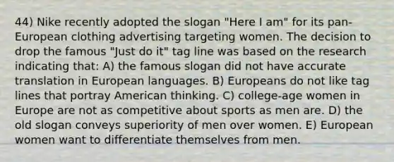 44) Nike recently adopted the slogan "Here I am" for its pan-European clothing advertising targeting women. The decision to drop the famous "Just do it" tag line was based on the research indicating that: A) the famous slogan did not have accurate translation in European languages. B) Europeans do not like tag lines that portray American thinking. C) college-age women in Europe are not as competitive about sports as men are. D) the old slogan conveys superiority of men over women. E) European women want to differentiate themselves from men.