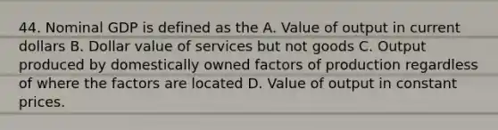 44. Nominal GDP is defined as the A. Value of output in current dollars B. Dollar value of services but not goods C. Output produced by domestically owned factors of production regardless of where the factors are located D. Value of output in constant prices.