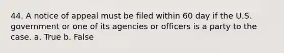 44. A notice of appeal must be filed within 60 day if the U.S. government or one of its agencies or officers is a party to the case. a. True b. False