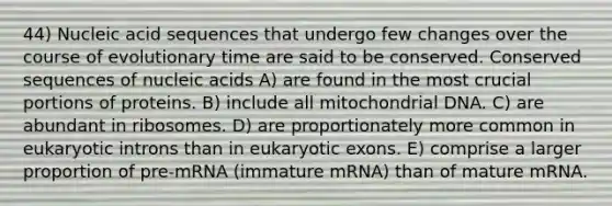 44) Nucleic acid sequences that undergo few changes over the course of evolutionary time are said to be conserved. Conserved sequences of nucleic acids A) are found in the most crucial portions of proteins. B) include all mitochondrial DNA. C) are abundant in ribosomes. D) are proportionately more common in eukaryotic introns than in eukaryotic exons. E) comprise a larger proportion of pre-mRNA (immature mRNA) than of mature mRNA.