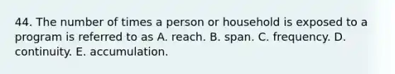 44. The number of times a person or household is exposed to a program is referred to as A. reach. B. span. C. frequency. D. continuity. E. accumulation.