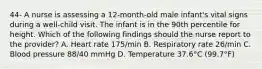 44- A nurse is assessing a 12-month-old male infant's vital signs during a well-child visit. The infant is in the 90th percentile for height. Which of the following findings should the nurse report to the provider? A. Heart rate 175/min B. Respiratory rate 26/min C. Blood pressure 88/40 mmHg D. Temperature 37.6°C (99.7°F)