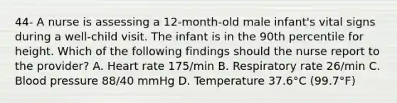 44- A nurse is assessing a 12-month-old male infant's vital signs during a well-child visit. The infant is in the 90th percentile for height. Which of the following findings should the nurse report to the provider? A. Heart rate 175/min B. Respiratory rate 26/min C. Blood pressure 88/40 mmHg D. Temperature 37.6°C (99.7°F)