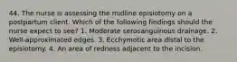 44. The nurse is assessing the midline episiotomy on a postpartum client. Which of the following findings should the nurse expect to see? 1. Moderate serosanguinous drainage. 2. Well-approximated edges. 3. Ecchymotic area distal to the episiotomy. 4. An area of redness adjacent to the incision.