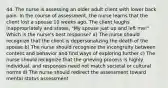 44. The nurse is assessing an older adult client with lower back pain. In the course of assessment, the nurse learns that the client lost a spouse 10 weeks ago. The client laughs inappropriately and states, "My spouse just up and left me!" Which is the nurse's best response? a) The nurse should recognize that the client is depersonalizing the death of the spouse b) The nurse should recognize the incongruity between content and behavior and find ways of exploring further c) The nurse should recognize that the grieving process is highly individual, and responses need not match societal or cultural norms d) The nurse should redirect the assessment toward mental status assessment