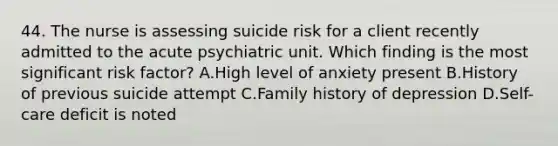 44. The nurse is assessing suicide risk for a client recently admitted to the acute psychiatric unit. Which finding is the most significant risk factor? A.High level of anxiety present B.History of previous suicide attempt C.Family history of depression D.Self-care deficit is noted