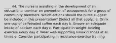 ____ 44. The nurse is assisting in the development of an educational seminar on prevention of osteoporosis for a group of community members. Which actions should the nurse suggest be included in this presentation? (Select all that apply.) a. Drink one cup of caffeinated coffee each day b. Ensure an adequate intake of calcium each day c. Participate in weight-bearing exercise every day d. Wear well-supporting nonskid shoes at all times e. Consider participating in resistance exercise training