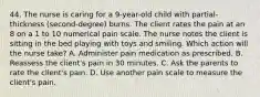 44. The nurse is caring for a 9-year-old child with partial-thickness (second-degree) burns. The client rates the pain at an 8 on a 1 to 10 numerical pain scale. The nurse notes the client is sitting in the bed playing with toys and smiling. Which action will the nurse take? A. Administer pain medication as prescribed. B. Reassess the client's pain in 30 minutes. C. Ask the parents to rate the client's pain. D. Use another pain scale to measure the client's pain.