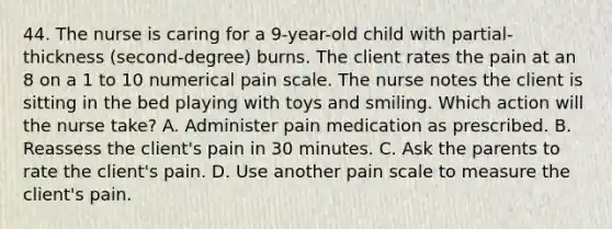 44. The nurse is caring for a 9-year-old child with partial-thickness (second-degree) burns. The client rates the pain at an 8 on a 1 to 10 numerical pain scale. The nurse notes the client is sitting in the bed playing with toys and smiling. Which action will the nurse take? A. Administer pain medication as prescribed. B. Reassess the client's pain in 30 minutes. C. Ask the parents to rate the client's pain. D. Use another pain scale to measure the client's pain.