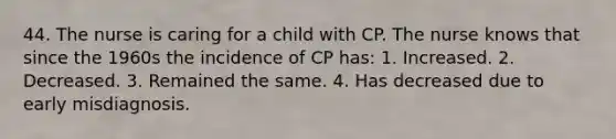 44. The nurse is caring for a child with CP. The nurse knows that since the 1960s the incidence of CP has: 1. Increased. 2. Decreased. 3. Remained the same. 4. Has decreased due to early misdiagnosis.