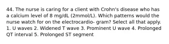 44. The nurse is caring for a client with Crohn's disease who has a calcium level of 8 mg/dL (2mmol/L). Which patterns would the nurse watch for on the electrocardio- gram? Select all that apply. 1. U waves 2. Widened T wave 3. Prominent U wave 4. Prolonged QT interval 5. Prolonged ST segment