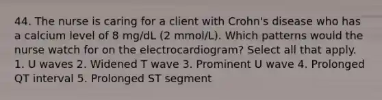 44. The nurse is caring for a client with Crohn's disease who has a calcium level of 8 mg/dL (2 mmol/L). Which patterns would the nurse watch for on the electrocardiogram? Select all that apply. 1. U waves 2. Widened T wave 3. Prominent U wave 4. Prolonged QT interval 5. Prolonged ST segment