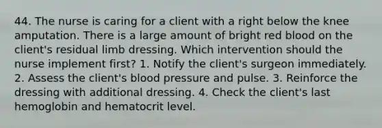 44. The nurse is caring for a client with a right below the knee amputation. There is a large amount of bright red blood on the client's residual limb dressing. Which intervention should the nurse implement first? 1. Notify the client's surgeon immediately. 2. Assess the client's blood pressure and pulse. 3. Reinforce the dressing with additional dressing. 4. Check the client's last hemoglobin and hematocrit level.