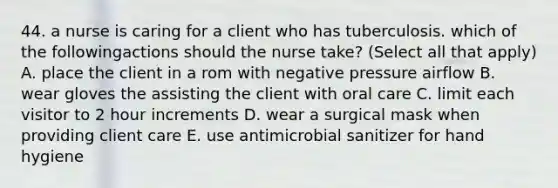 44. a nurse is caring for a client who has tuberculosis. which of the followingactions should the nurse take? (Select all that apply) A. place the client in a rom with negative pressure airflow B. wear gloves the assisting the client with oral care C. limit each visitor to 2 hour increments D. wear a surgical mask when providing client care E. use antimicrobial sanitizer for hand hygiene