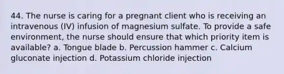 44. The nurse is caring for a pregnant client who is receiving an intravenous (IV) infusion of magnesium sulfate. To provide a safe environment, the nurse should ensure that which priority item is available? a. Tongue blade b. Percussion hammer c. Calcium gluconate injection d. Potassium chloride injection