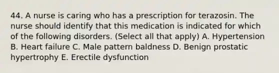 44. A nurse is caring who has a prescription for terazosin. The nurse should identify that this medication is indicated for which of the following disorders. (Select all that apply) A. Hypertension B. Heart failure C. Male pattern baldness D. Benign prostatic hypertrophy E. Erectile dysfunction