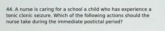 44. A nurse is caring for a school a child who has experience a tonic clonic seizure. Which of the following actions should the nurse take during the immediate postictal period?