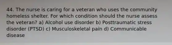 44. The nurse is caring for a veteran who uses the community homeless shelter. For which condition should the nurse assess the veteran? a) Alcohol use disorder b) Posttraumatic stress disorder (PTSD) c) Musculoskeletal pain d) Communicable disease