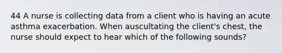 44 A nurse is collecting data from a client who is having an acute asthma exacerbation. When auscultating the client's chest, the nurse should expect to hear which of the following sounds?