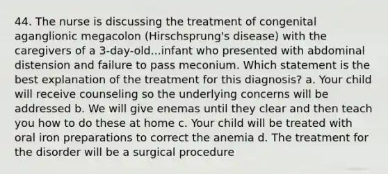 44. The nurse is discussing the treatment of congenital aganglionic megacolon (Hirschsprung's disease) with the caregivers of a 3-day-old...infant who presented with abdominal distension and failure to pass meconium. Which statement is the best explanation of the treatment for this diagnosis? a. Your child will receive counseling so the underlying concerns will be addressed b. We will give enemas until they clear and then teach you how to do these at home c. Your child will be treated with oral iron preparations to correct the anemia d. The treatment for the disorder will be a surgical procedure