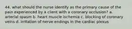 44. what should the nurse identify as the primary cause of the pain experienced by a client with a coronary occlusion? a. arterial spasm b. heart muscle ischemia c. blocking of coronary veins d. irritation of nerve endings in the cardiac plexus