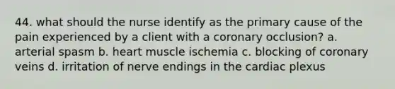 44. what should the nurse identify as the primary cause of the pain experienced by a client with a coronary occlusion? a. arterial spasm b. heart muscle ischemia c. blocking of coronary veins d. irritation of nerve endings in the cardiac plexus