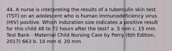 44. A nurse is interpreting the results of a tuberculin skin test (TST) on an adolescent who is human immunodeficiency virus (HIV) positive. Which induration size indicates a positive result for this child 48 to 72 hours after the test? a. 5 mm c. 15 mm Test Bank - Maternal Child Nursing Care by Perry (6th Edition, 2017) 663 b. 10 mm d. 20 mm