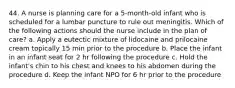 44. A nurse is planning care for a 5-month-old infant who is scheduled for a lumbar puncture to rule out meningitis. Which of the following actions should the nurse include in the plan of care? a. Apply a eutectic mixture of lidocaine and prilocaine cream topically 15 min prior to the procedure b. Place the infant in an infant seat for 2 hr following the procedure c. Hold the infant's chin to his chest and knees to his abdomen during the procedure d. Keep the infant NPO for 6 hr prior to the procedure