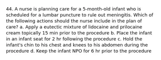 44. A nurse is planning care for a 5-month-old infant who is scheduled for a lumbar puncture to rule out meningitis. Which of the following actions should the nurse include in the plan of care? a. Apply a eutectic mixture of lidocaine and prilocaine cream topically 15 min prior to the procedure b. Place the infant in an infant seat for 2 hr following the procedure c. Hold the infant's chin to his chest and knees to his abdomen during the procedure d. Keep the infant NPO for 6 hr prior to the procedure