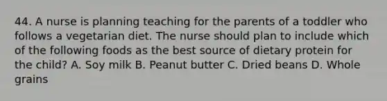 44. A nurse is planning teaching for the parents of a toddler who follows a vegetarian diet. The nurse should plan to include which of the following foods as the best source of dietary protein for the child? A. Soy milk B. Peanut butter C. Dried beans D. Whole grains