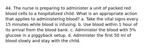 44. The nurse is preparing to administer a unit of packed red blood cells to a hospitalized child. What is an appropriate action that applies to administering blood? a. Take the vital signs every 15 minutes while blood is infusing. b. Use blood within 1 hour of its arrival from the blood bank. c. Administer the blood with 5% glucose in a piggyback setup. d. Administer the first 50 ml of blood slowly and stay with the child.