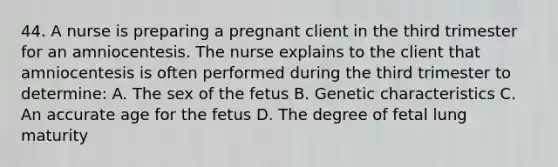 44. A nurse is preparing a pregnant client in the third trimester for an amniocentesis. The nurse explains to the client that amniocentesis is often performed during the third trimester to determine: A. The sex of the fetus B. Genetic characteristics C. An accurate age for the fetus D. The degree of fetal lung maturity