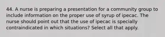 44. A nurse is preparing a presentation for a community group to include information on the proper use of syrup of ipecac. The nurse should point out that the use of ipecac is specially contraindicated in which situations? Select all that apply.