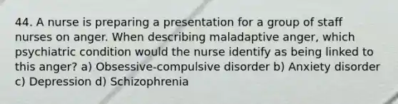 44. A nurse is preparing a presentation for a group of staff nurses on anger. When describing maladaptive anger, which psychiatric condition would the nurse identify as being linked to this anger? a) Obsessive-compulsive disorder b) Anxiety disorder c) Depression d) Schizophrenia